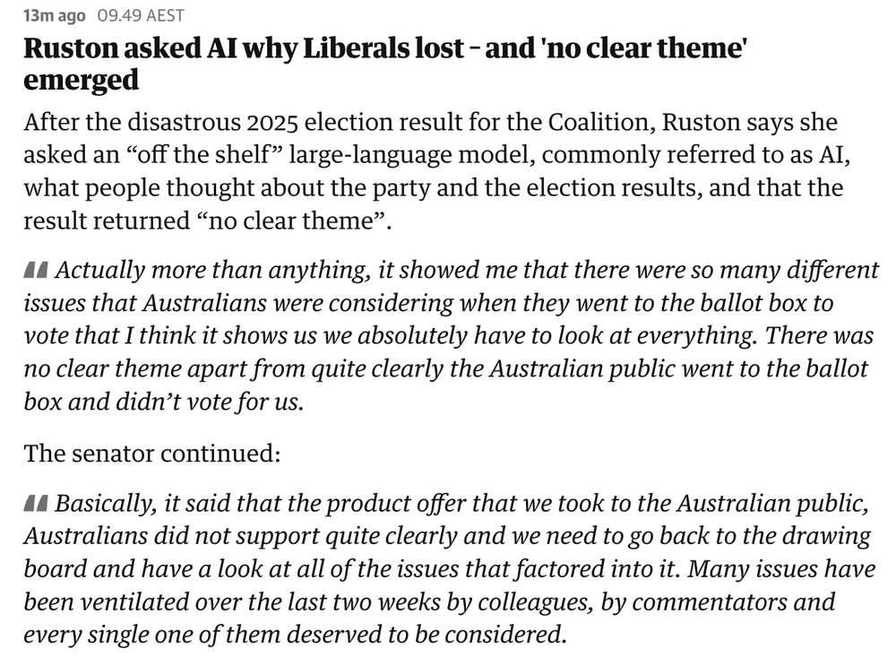 Ruston asked AI why Liberals lost – and 'no clear theme' emerged
After the disastrous 2025 election result for the Coalition, Ruston says she asked an “off the shelf” large-language model, commonly referred to as AI, what people thought about the party and the election results, and that the result returned “no clear theme”.

Actually more than anything, it showed me that there were so many different issues that Australians were considering when they went to the ballot box to vote that I think it shows us we absolutely have to look at everything. There was no clear theme apart from quite clearly the Australian public went to the ballot box and didn’t vote for us.

The senator continued:

Basically, it said that the product offer that we took to the Australian public, Australians did not support quite clearly and we need to go back to the drawing board and have a look at all of the issues that factored into it. Many issues have been ventilated over the last two weeks by colleagues, by commentators and every single one of them deserved to be considered.