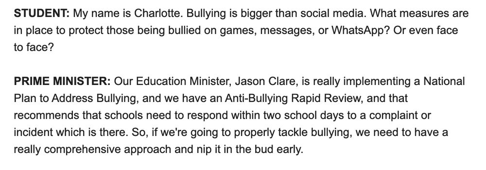 STUDENT: My name is Charlotte. Bullying is bigger than social media. What measures are in place to protect those being bullied on games, messages, or WhatsApp? Or even face to face?

PRIME MINISTER: Our Education Minister, Jason Clare, is really implementing a National Plan to Address Bullying, and we have an Anti-Bullying Rapid Review, and that recommends that schools need to respond within two school days to a complaint or incident which is there. So, if we're going to properly tackle bullying, we need to have a really comprehensive approach and nip it in the bud early.