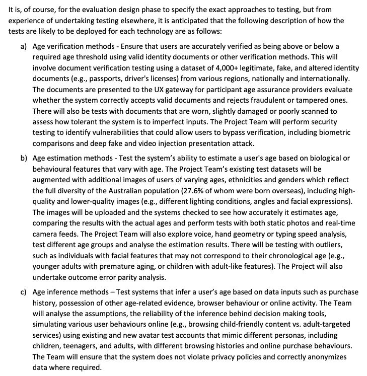 It is, of course, for the evaluation design phase to specify the exact approaches to testing, but from
experience of undertaking testing elsewhere, it is anticipated that the following description of how the
tests are likely to be deployed for each technology are as follows:
a) Age verification methods - Ensure that users are accurately verified as being above or below a
required age threshold using valid identity documents or other verification methods. This will
involve document verification testing using a dataset of 4,000+ legitimate, fake, and altered identity
documents (e.g., passports, driver's licenses) from various regions, nationally and internationally.
The documents are presented to the UX gateway for participant age assurance providers evaluate
whether the system correctly accepts valid documents and rejects fraudulent or tampered ones.
There will also be tests with documents that are worn, slightly damaged or poorly scanned to
assess how tolerant the system is to imperfect inputs. The Project Team will perform security
testing to identify vulnerabilities that could allow users to bypass verification, including biometric
comparisons and deep fake and video injection presentation attack.
b) Age estimation methods - Test the system’s ability to estimate a user's age based on biological or
behavioural features that vary with age. The Project Team’s existing test datasets will be
augmented with additional images of users of varying ages, ethnicities and genders which reflect
the full diversity of the Australian population (27.6% of whom were born overseas), including highquality and lower-quality images (e.g., different lighting conditions, angles and facial expressions).
The images will be uploaded and the systems checked to see how accurately it estimates age,
comparing the results with the actual ages and perform tests with both static photos and real-time
camera feeds. The Project Team will also explore voice, hand geometry or typing speed analysis,
tes…
