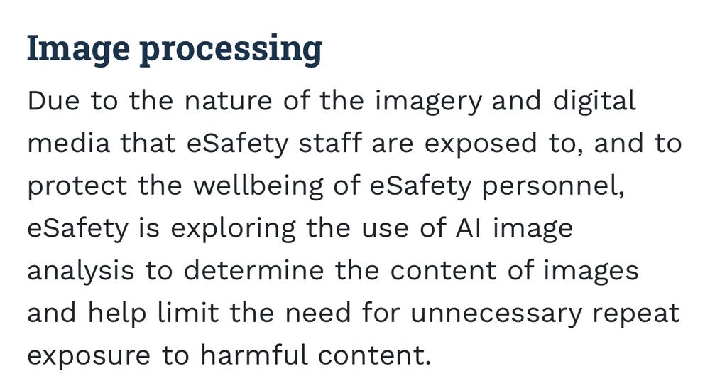 Image processing
Due to the nature of the imagery and digital media that eSafety staff are exposed to, and to protect the wellbeing of eSafety personnel, eSafety is exploring the use of Al image analysis to determine the content of images and help limit the need for unnecessary repeat exposure to harmful content.