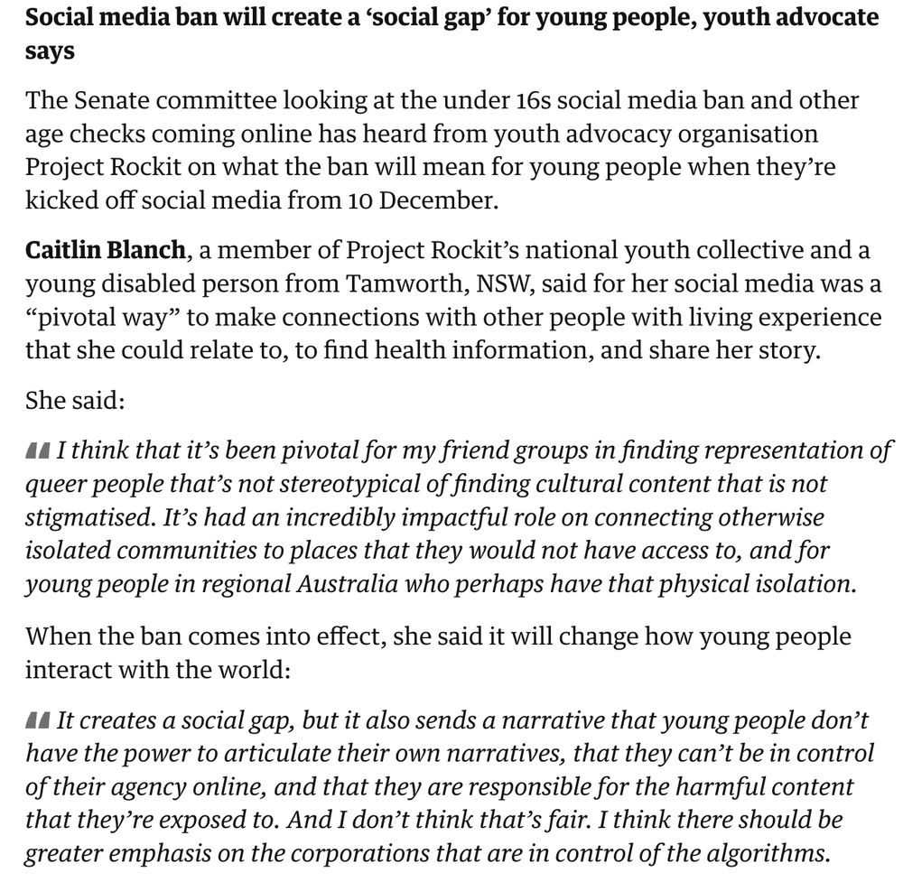 Social media ban will create a ‘social gap’ for young people, youth advocate says

The Senate committee looking at the under 16s social media ban and other age checks coming online has heard from youth advocacy organisation Project Rockit on what the ban will mean for young people when they’re kicked off social media from 10 December.

Caitlin Blanch, a member of Project Rockit’s national youth collective and a young disabled person from Tamworth, NSW, said for her social media was a “pivotal way” to make connections with other people with living experience that she could relate to, to find health information, and share her story.

She said:

I think that it’s been pivotal for my friend groups in finding representation of queer people that’s not stereotypical of finding cultural content that is not stigmatised. It’s had an incredibly impactful role on connecting otherwise isolated communities to places that they would not have access to, and for young people in regional Australia who perhaps have that physical isolation.

When the ban comes into effect, she said it will change how young people interact with the world:

It creates a social gap, but it also sends a narrative that young people don’t have the power to articulate their own narratives, that they can’t be in control of their agency online, and that they are responsible for the harmful content that they’re exposed to. And I don’t think that’s fair. I think there should be greater emphasis on the corporations that are in control of the algorithms.