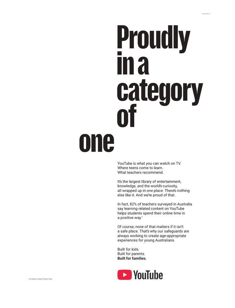 Proudly in a category
one
YouTube is what you can watch on TV.
Where teens come to learn.
What teachers recommend.
It's the largest library of entertainment, knowledge, and the worlds curiosity all wrapped up in one place. There's nothing else like it. And we're proud of that.
In fact, 82% of teachers surveyed in Australia say learning related content on YouTube helps students spend their online time in a positive way.*
Of course, none of that matters if it isn't a safe place. That's why our safeguards are experiences in young Australiansopriate Built for kids.
Built for parents.
Built for families.
• YouTube