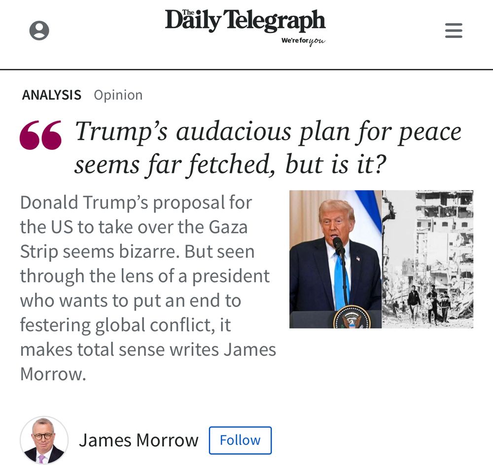 Däily Telegraph
We're for you
ANALYSIS Opinion
66
Trump's audacious plan for peace seems far fetched, but is it?
Donald Trump's proposal for the US to take over the Gaza Strip seems bizarre. But seen through the lens of a president who wants to put an end to festering global conflict, it makes total sense writes James Morrow.
James Morrow
Follow