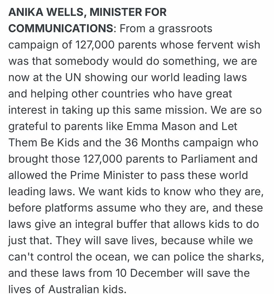 ANIKA WELLS, MINISTER FOR COMMUNICATIONS: From a grassroots campaign of 127,000 parents whose fervent wish was that somebody would do something, we are now at the UN showing our world leading laws and helping other countries who have great interest in taking up this same mission. We are so grateful to parents like Emma Mason and Let Them Be Kids and the 36 Months campaign who brought those 127,000 parents to Parliament and allowed the Prime Minister to pass these world leading laws. We want kids to know who they are, before platforms assume who they are, and these laws give an integral buffer that allows kids to do just that. They will save lives, because while we can't control the ocean, we can police the sharks, and these laws from 10 December will save the lives of Australian kids.
