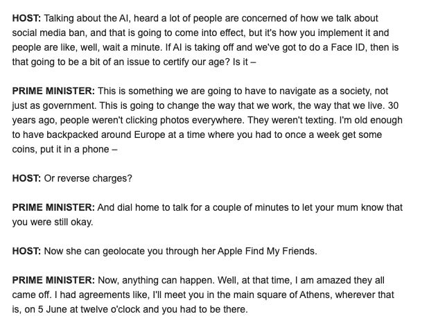 HOST: Talking about the AI, heard a lot of people are concerned of how we talk about social media ban, and that is going to come into effect, but it's how you implement it and people are like, well, wait a minute. If AI is taking off and we've got to do a Face ID, then is that going to be a bit of an issue to certify our age? Is it – PRIME MINISTER: This is something we are going to have to navigate as a society, not just as government. This is going to change the way that we work, the way that we live. 30 years ago, people weren't clicking photos everywhere. They weren't texting. I'm old enough to have backpacked around Europe at a time where you had to once a week get some coins, put it in a phone – HOST: Or reverse charges? PRIME MINISTER: And dial home to talk for a couple of minutes to let your mum know that you were still okay. HOST: Now she can geolocate you through her Apple Find My Friends. PRIME MINISTER: Now, anything can happen. Well, at that time, I am amazed they all came off. I had agreements like, I'll meet you in the main square of Athens, wherever that is, on 5 June at twelve o'clock and you had to be there.