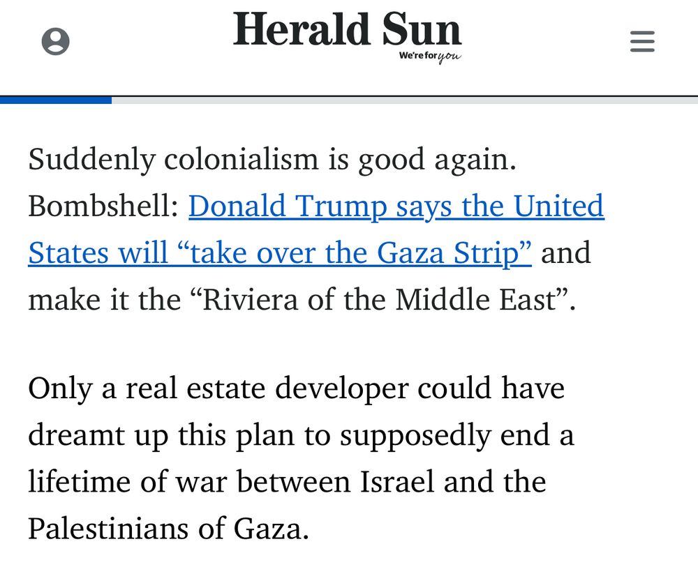 Herald Sun
Andrew Bolt
=
Suddenly colonialism is good again.
Bombshell: Donald Trump says the United States will "take over the Gaza Strip" and make it the "Riviera of the Middle East".
Only a real estate developer could have dreamt up this plan to supposedly end a lifetime of war between Israel and the Palestinians of Gaza.