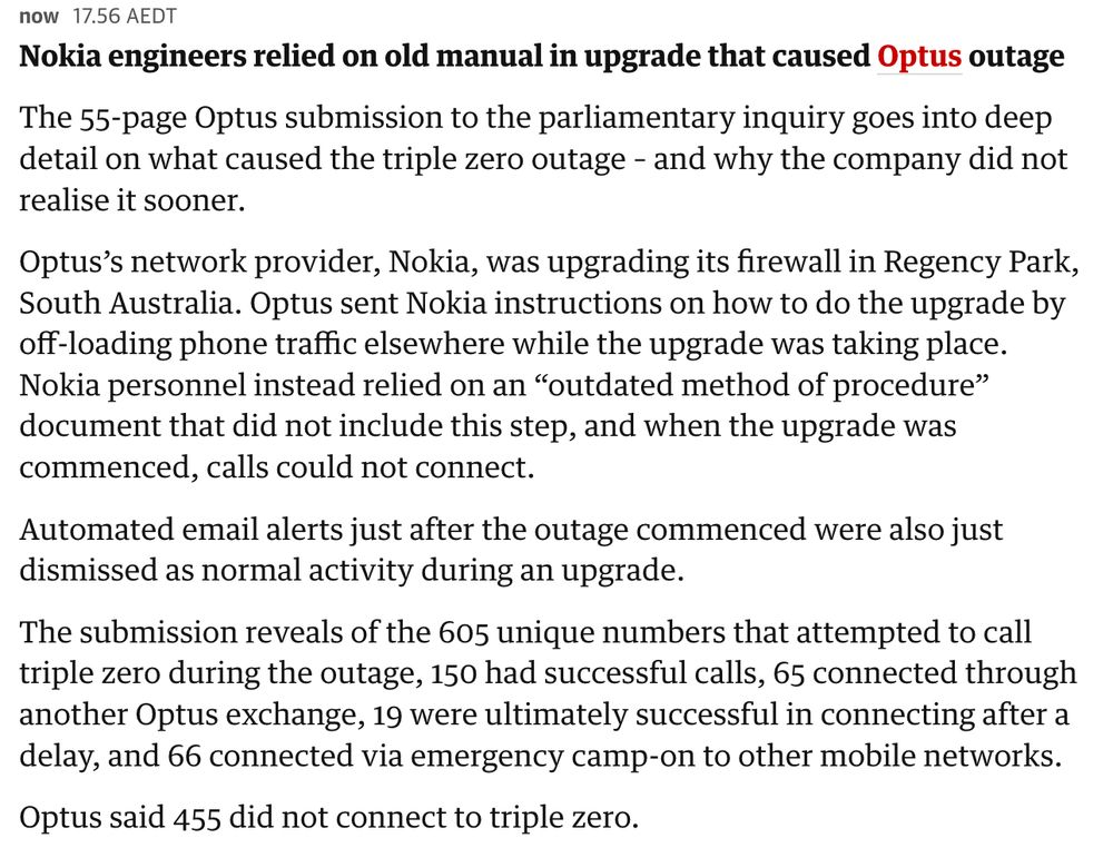 Nokia engineers relied on old manual in upgrade that caused Optus outage

The 55-page Optus submission to the parliamentary inquiry goes into deep detail on what caused the triple zero outage – and why the company did not realise it sooner.

Optus’s network provider, Nokia, was upgrading its firewall in Regency Park, South Australia. Optus sent Nokia instructions on how to do the upgrade by off-loading phone traffic elsewhere while the upgrade was taking place. Nokia personnel instead relied on an “outdated method of procedure” document that did not include this step, and when the upgrade was commenced, calls could not connect.

Automated email alerts just after the outage commenced were also just dismissed as normal activity during an upgrade.

The submission reveals of the 605 unique numbers that attempted to call triple zero during the outage, 150 had successful calls, 65 connected through another Optus exchange, 19 were ultimately successful in connecting after a delay, and 66 connected via emergency camp-on to other mobile networks.

Optus said 455 did not connect to triple zero.