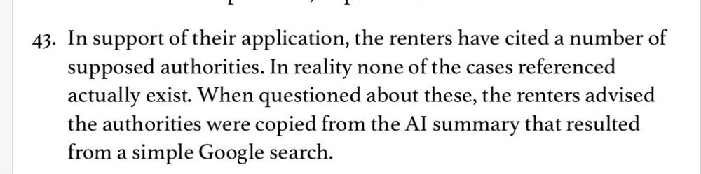 
43. In support of their application, the renters have cited a number of

supposed authorities. In reality none of the cases referenced

actually exist. When questioned about these, the renters advised

the authorities were copied from the Al summary that resulted
from a simple Google search.
