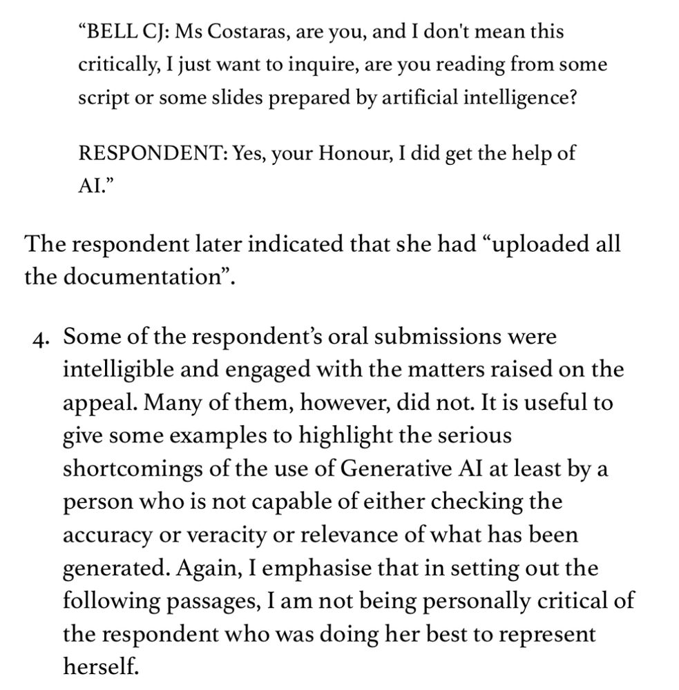 "BELL CJ: Ms Costaras, are you, and I don't mean this critically, I just want to inquire, are you reading from some script or some slides prepared by artificial intelligence?
RESPONDENT: Yes, your Honour, I did get the help of AI."
The respondent later indicated that she had "uploaded all the documentation"
4. Some of the respondent's oral submissions were intelligible and engaged with the matters raised on the appeal. Many of them, however, did not. It is useful to give some examples to highlight the serious shortcomings of the use of Generative Al at least by a person who is not capable of either checking the accuracy or veracity or relevance of what has been generated. Again, I emphasise that in setting out the following passages, I am not being personally critical of the respondent who was doing her best to represent herself.