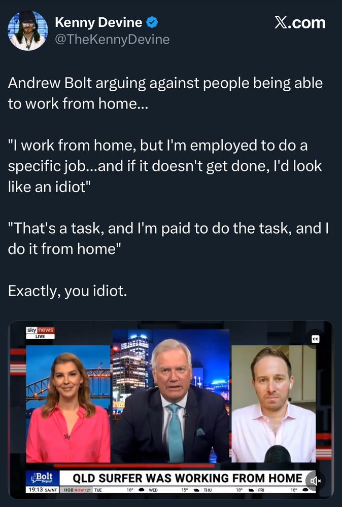 X post: Andrew Bolt arguing against people being able to work from home...
"I work from home, but l'm employed to do a specific job...and if it doesn't get done, l'd look like an idiot"
"That's a task, and I'm paid to do the task, and I do it from home"
Exactly, you idiot.