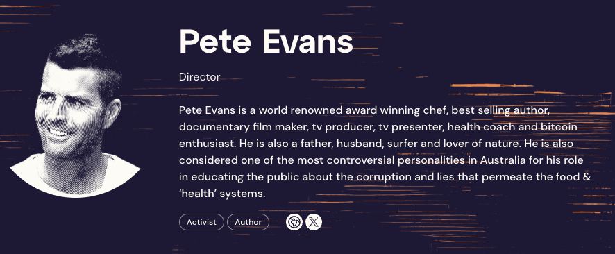 Pete Evans
Director
Pete Evans is a world renowned award winning chef, best selling author, documentary film maker, tv producer, tv presenter, health coach and bitcoin enthusiast. He is also a father, husband, surfer and lover of nature. He is also considered one of the most controversial personalities in Australia for his role in educating the public about the corruption and lies that permeate the food & ‘health’ systems.