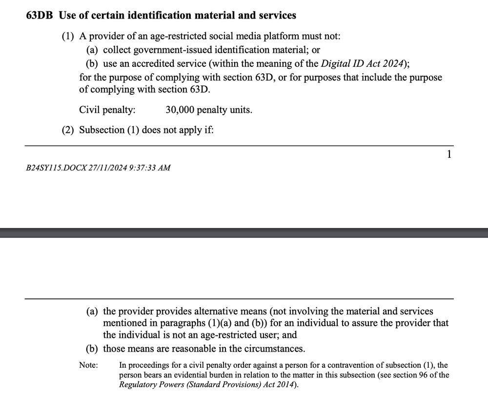 63DB Use of certain identification material and services
(1) A provider of an age-restricted social media platform must not:
(a) collect government-issued identification material; or
(b) use an accredited service (within the meaning of the Digital ID Act 2024);
for the purpose of complying with section 63D, or for purposes that include the purpose
of complying with section 63D.
Civil penalty: 30,000 penalty units.
(2) Subsection (1) does not apply if:
2
B24SY115.DOCX 27/11/2024 9:37:33 AM
(a) the provider provides alternative means (not involving the material and services
mentioned in paragraphs (1)(a) and (b)) for an individual to assure the provider that
the individual is not an age-restricted user; and
(b) those means are reasonable in the circumstances.
Note: In proceedings for a civil penalty order against a person for a contravention of subsection (1), the
person bears an evidential burden in relation to the matter in this subsection (see section 96 of the
Regulatory Powers (Standard Provisions) Act 2014).
