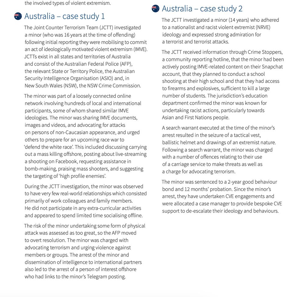 Australia – case study 1
The Joint Counter Terrorism Team (JCTT) investigated
a minor (who was 16 years at the time of offending)
following initial reporting they were mobilising to commit
an act of ideologically motivated violent extremism (IMVE).
JCTTs exist in all states and territories of Australia
and consist of the Australian Federal Police (AFP),
the relevant State or Territory Police, the Australian
Security Intelligence Organisation (ASIO) and, in
New South Wales (NSW), the NSW Crime Commission.
The minor was part of a loosely connected online
network involving hundreds of local and international
participants, some of whom shared similar IMVE
ideologies. The minor was sharing IMVE documents,
images and videos, and advocating for attacks
on persons of non-Caucasian appearance, and urged
others to prepare for an upcoming race war to
‘defend the white race’. This included discussing carrying
out a mass killing offshore, posting about live-streaming
a shooting on Facebook, requesting assistance in
bomb-making, praising mass shooters, and suggesting
the targeting of ‘high profile enemies’.
During the JCTT investigation, the minor was observed
to have very few real-world relationships which consisted
primarily of work colleagues and family members.
He did not participate in any extra-curricular activities
and appeared to spend limited time socialising offline.
The risk of the minor undertaking some form of physical
attack was assessed as too great, so the AFP moved
to overt resolution. The minor was charged with
advocating terrorism and urging violence against
members or groups. The arrest of the minor and
dissemination of intelligence to international partners
also led to the arrest of a person of interest offshore
who had links to the minor’s Telegram posting.
The minor was sentenced to an 18-month term
of imprisonment with a non-parole period of
14 months. Upon sentence expiry, the minor was
an adult and was released into the community on
an Interim Control Or…
