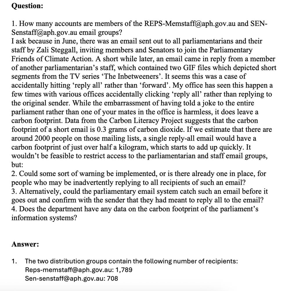 Question:
1. How many accounts are members of the REPS-Memstaff@aph.gov.au and SENSenstaff@aph.gov.au email groups?
I ask because in June, there was an email sent out to all parliamentarians and their
staff by Zali Steggall, inviting members and Senators to join the Parliamentary
Friends of Climate Action. A short while later, an email came in reply from a member
of another parliamentarian’s staff, which contained two GIF files which depicted short
segments from the TV series ‘The Inbetweeners’. It seems this was a case of
accidentally hitting ‘reply all’ rather than ‘forward’. My office has seen this happen a
few times with various offices accidentally clicking ‘reply all’ rather than replying to
the original sender. While the embarrassment of having told a joke to the entire
parliament rather than one of your mates in the office is harmless, it does leave a
carbon footprint. Data from the Carbon Literacy Project suggests that the carbon
footprint of a short email is 0.3 grams of carbon dioxide. If we estimate that there are
around 2000 people on those mailing lists, a single reply-all email would have a
carbon footprint of just over half a kilogram, which starts to add up quickly. It
wouldn’t be feasible to restrict access to the parliamentarian and staff email groups,
but:
2. Could some sort of warning be implemented, or is there already one in place, for
people who may be inadvertently replying to all recipients of such an email?
3. Alternatively, could the parliamentary email system catch such an email before it
goes out and confirm with the sender that they had meant to reply all to the email?
4. Does the department have any data on the carbon footprint of the parliament’s
information systems?
Answer:
1. The two distribution groups contain the following number of recipients:
Reps-memstaff@aph.gov.au: 1,789
Sen-senstaff@aph.gov.au: 708