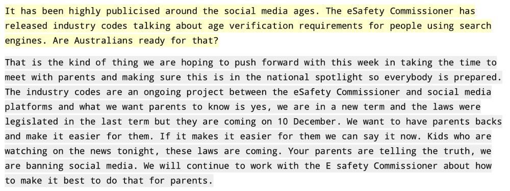 It has been highly publicised around the social media ages. The eSafety Commissioner has released industry codes talking about age verification requirements for people using search engines. Are Australians ready for that?
That is the kind of thing we are hoping to push forward with this week in taking the time to meet with parents and making sure this is in the national spotlight so everybody is prepared. The industry codes are an ongoing project between the eSafety Commissioner and social media platforms and what we want parents to know is yes, we are in a new term and the laws were legislated in the last term but they are coming on 10 December. We want to have parents backs and make it easier for them. If it makes it easier for them we can say it now. Kids who are watching on the news tonight, these laws are coming. Your parents are telling the truth, we are banning social media. We will continue to work with the E safety Commissioner about how to make it best to do that for parents.