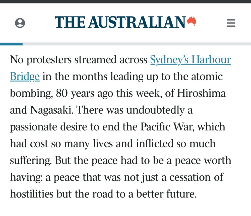 • THE AUSTRALIAN*
No protesters streamed across Sydney's Harbour Bridge in the months leading up to the atomic bombing, 80 years ago this week, of Hiroshima and Nagasaki. There was undoubtedly a passionate desire to end the Pacific War, which had cost so many lives and inflicted so much suffering. But the peace had to be a peace worth having: a peace that was not just a cessation of hostilities but the road to a better future.