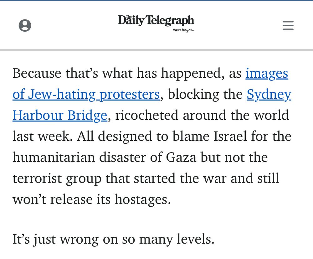 Däily Telegraph Werefor you Because that's what has happened, as images of Jew-hating protesters, blocking the Sydney. Harbour Bridge, ricocheted around the world last week. All designed to blame Israel for the humanitarian disaster of Gaza but not the terrorist group that started the war and still won't release its hostages. It's just wrong on so many levels.