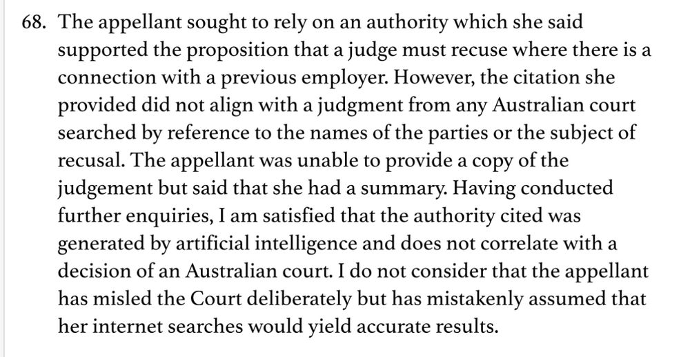 68. The appellant sought to rely on an authority which she said supported the proposition that a judge must recuse where there is a connection with a previous employer. However, the citation she provided did not align with a judgment from any Australian court searched by reference to the names of the parties or the subject of recusal. The appellant was unable to provide a copy of the judgement but said that she had a summary. Having conducted further enquiries, I am satisfied that the authority cited was generated by artificial intelligence and does not correlate with a decision of an Australian court. I do not consider that the appellant has misled the Court deliberately but has mistakenly assumed that her internet searches would yield accurate results.