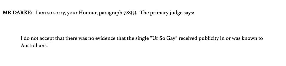 MR DARKE:   I am so sorry, your Honour, paragraph 728(3).  The primary judge says:

 

I do not accept that there was no evidence that the single “Ur So Gay” received publicity in or was known to Australians.