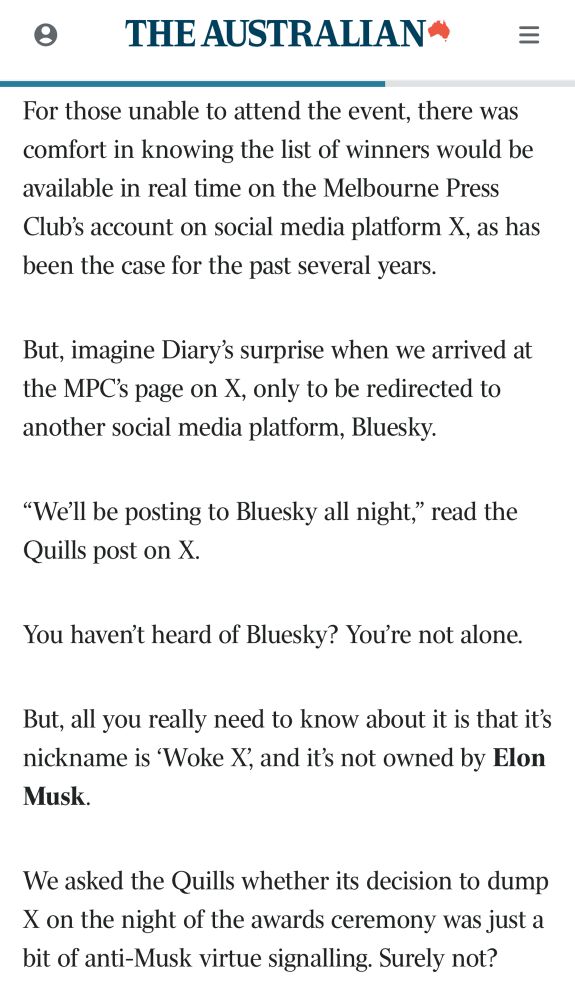 THE AUSTRALIAN"
For those unable to attend the event, there was comfort in knowing the list of winners would be available in real time on the Melbourne Press Club's account on social media platform X, as has been the case for the past several years.
But, imagine Diary's surprise when we arrived at the MPC's page on X.
í, only to be redirected to
another social media platform, Bluesky.
"We'll be posting to Bluesky all night," read the Quills post on X.
You haven't heard of Bluesky? You're not alone.
But, all you really need to know about it is that it's nickname is 'Woke X', and it's not owned by Elon Musk.
We asked the Quills whether its decision to dump X on the night of the awards ceremony was just a bit of anti-Musk virtue signalling. Surely not?