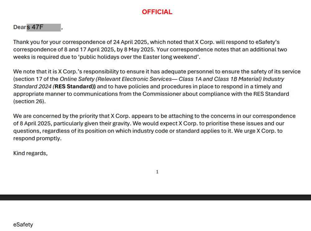 Dears 47F OFFICIAL Thank you for your correspondence of 24 April 2025, which noted that X Corp. will respond to eSafety's correspondence of 8 and 17 April 2025, by 8 May 2025. Your correspondence notes that an additional two weeks is required due to 'public holidays over the Easter long weekend'. We note that it is X Corp.'s responsibility to ensure it has adequate personnel to ensure the safety of its service (section 17 of the Online Safety (Relevant Electronic Services- Class 1A and Class 1B Material) Industry Standard 2024 (RES Standard)) and to have policies and procedures in place to respond in a timely and appropriate manner to communications from the Commissioner about compliance with the RES Standard (section 26). We are concerned by the priority that X Corp. appears to be attaching to the concerns in our correspondence of 8 April 2025, particularly given their gravity. We would expect X Corp. to prioritise these issues and our questions, regardless of its position on which industry code or standard applies to it. We urge X Corp. to respond promptly. Kind regards, eSafety