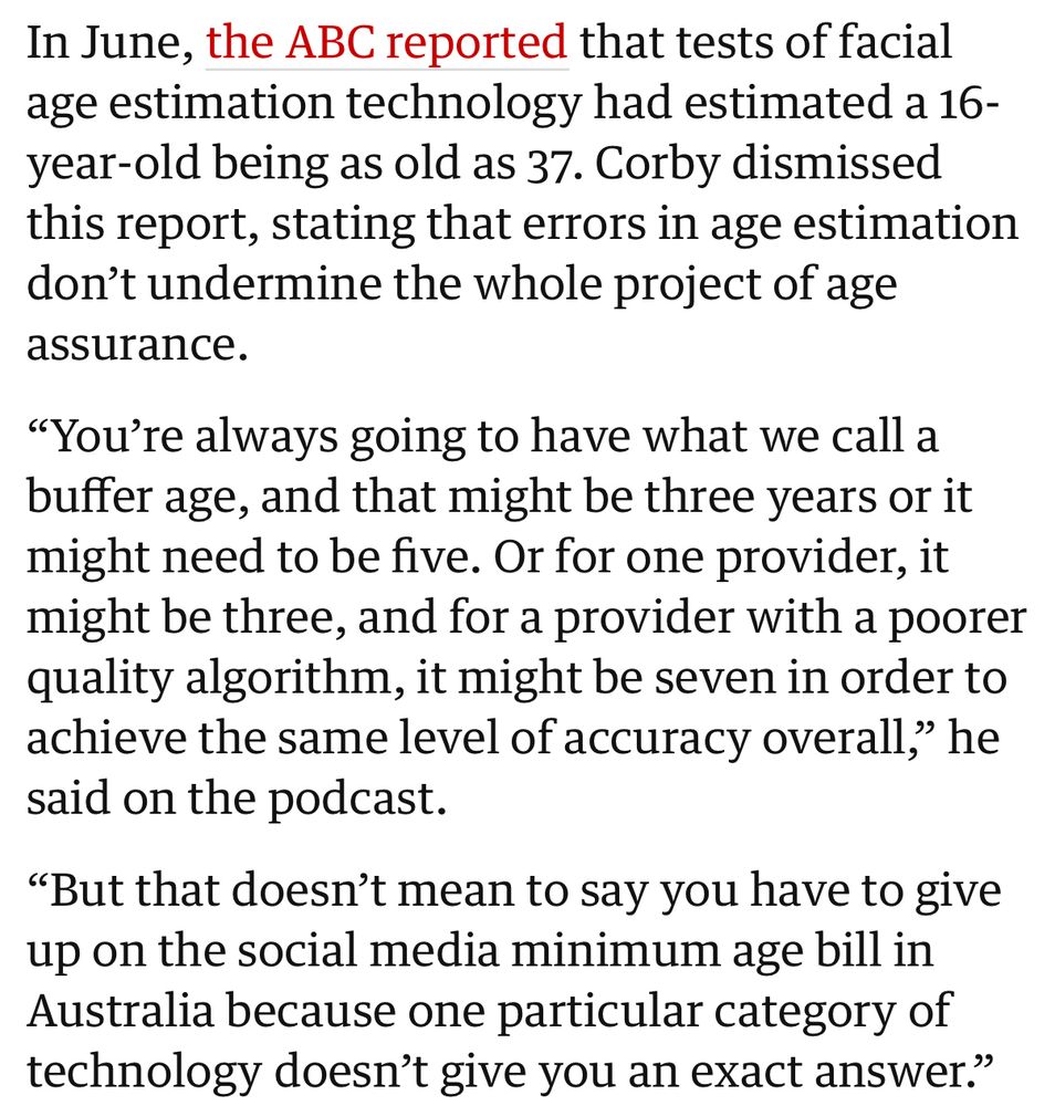 In June, the ABC reported that tests of facial age estimation technology had estimated a 16-year-old being as old as 37. Corby dismissed this report, stating that errors in age estimation don't undermine the whole project of age assurance. 