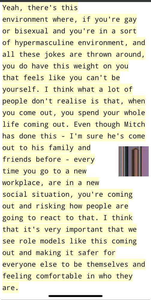 Yeah, there's this environment where, if you're gay or bisexual and you're in a sort of hypermasculine environment, and all these jokes are thrown around, you do have this weight on you that feels like you can't be yourself. I think what a lot of people don't realise is that, when you come out, you spend your whole life coming out. Even though Mitch has done this - I'm sure he's come out to his family and friends before - every time you go to a new workplace, are in a new social situation, you're coming out and risking how people are going to react to that. I think that it's very important that we see role models like this coming out and making it safer for everyone else to be themselves and feeling comfortable in who they are.