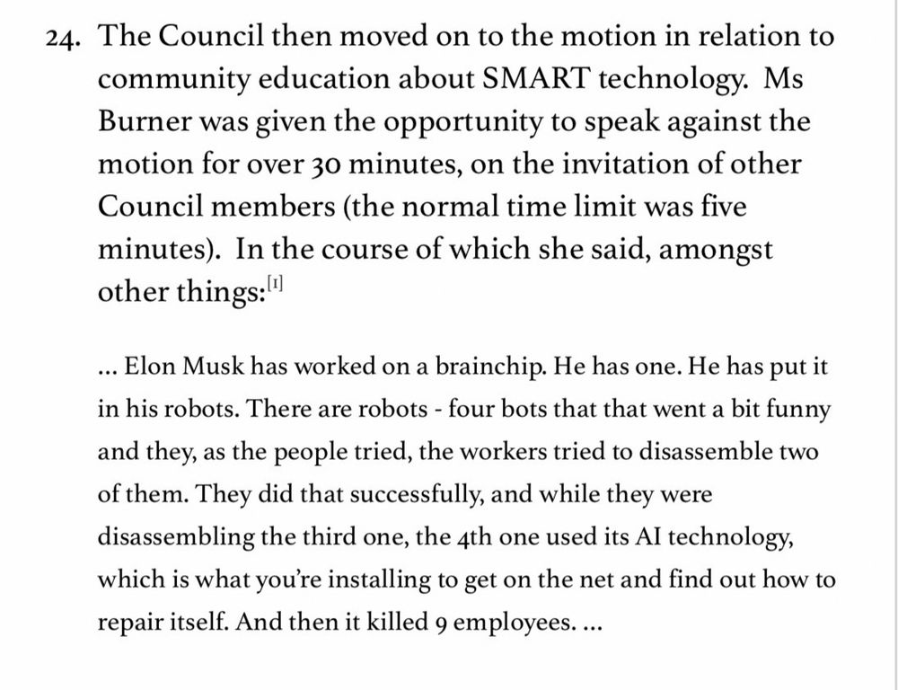 24. The Council then moved on to the motion in relation to community education about SMART technology. Ms Burner was given the opportunity to speak against the motion for over 30 minutes, on the invitation of other Council members (the normal time limit was five minutes). In the course of which she said, amongst other things:
... Elon Musk has worked on a brainchip. He has one. He has put it in his robots. There are robots - four bots that that went a bit funny and they, as the people tried, the workers tried to disassemble two of them. They did that successfully, and while they were disassembling the third one, the 4th one used its Al technology, which is what you're installing to get on the net and find out how to repair itself. And then it killed 9 employees....