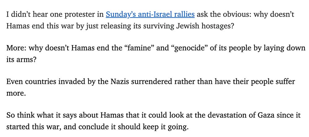 I didn’t hear one protester in Sunday’s anti-Israel rallies ask the obvious: why doesn’t Hamas end this war by just releasing its surviving Jewish hostages? More: why doesn’t Hamas end the “famine” and “genocide” of its people by laying down its arms? Even countries invaded by the Nazis surrendered rather than have their people suffer more. So think what it says about Hamas that it could look at the devastation of Gaza since it started this war, and conclude it should keep it going.