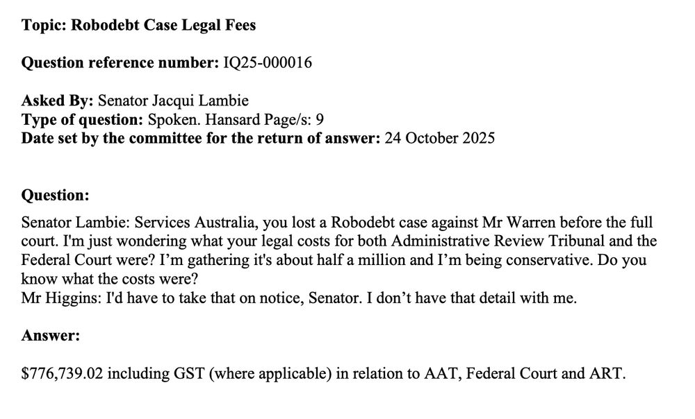 Topic: Robodebt Case Legal Fees
Question reference number: IQ25-000016
Asked By: Senator Jacqui Lambie
Type of question: Spoken. Hansard Page/s: 9
Date set by the committee for the return of answer: 24 October 2025
Question:
Senator Lambie: Services Australia, you lost a Robodebt case against Mr Warren before the full
court. I'm just wondering what your legal costs for both Administrative Review Tribunal and the
Federal Court were? Iβm gathering it's about half a million and Iβm being conservative. Do you
know what the costs were?
Mr Higgins: I'd have to take that on notice, Senator. I donβt have that detail with me.
Answer:
$776,739.02 including GST (where applicable) in relation to AAT, Federal Court and ART.