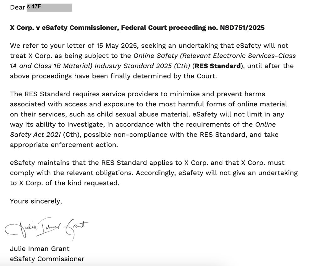 Dear X Corp. v eSafety Commissioner, Federal Court proceeding no. NSD751/2025 We refer to your letter of 15 May 2025, seeking an undertaking that eSafety will not treat X Corp. as being subject to the Online Safety (Relevant Electronic Services-Class 1A and Class 1B Material) Industry Standard 2025 (Cth) (RES Standard), until after the above proceedings have been finally determined by the Court. The RES Standard requires service providers to minimise and prevent harms associated with access and exposure to the most harmful forms of online material on their services, such as child sexual abuse material. eSafety will not limit in any way its ability to investigate, in accordance with the requirements of the Online Safety Act 2021 (Cth), possible non-compliance with the RES Standard, and take appropriate enforcement action. eSafety maintains that the RES Standard applies to X Corp. and that X Corp. must comply with the relevant obligations. Accordingly, eSafety will not give an undertaking to X Corp. of the kind requested. Yours sincerely, Julie Inman Grant eSafety Commissioner