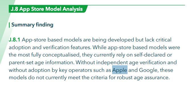 Summary finding J.8.1 App-store based models are being developed but lack critical adoption and verification features. While app-store based models were the most fully conceptualised, they currently rely on self-declared or parent-set age information. Without independent age verification and without adoption by key operators such as Apple and Google, these models do not currently meet the criteria for robust age assurance