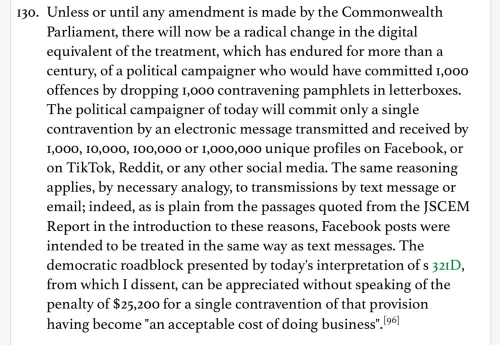 130. Unless or until any amendment is made by the Commonwealth Parliament, there will now be a radical change in the digital equivalent of the treatment, which has endured for more than a century, of a political campaigner who would have committed 1,000 offences by dropping 1,000 contravening pamphlets in letterboxes. The political campaigner of today will commit only a single contravention by an electronic message transmitted and received by 1,000, 10,000, 100,000 or 1,000,000 unique profiles on Facebook, or on TikTok, Reddit, or any other social media. The same reasoning applies, by necessary analogy, to transmissions by text message or email; indeed, as is plain from the passages quoted from the JSCEM Report in the introduction to these reasons, Facebook posts were intended to be treated in the same way as text messages. The democratic roadblock presented by today's interpretation of s 321D, from which I dissent, can be appreciated without speaking of the penalty of $25,200 for a single contravention of that provision having become 