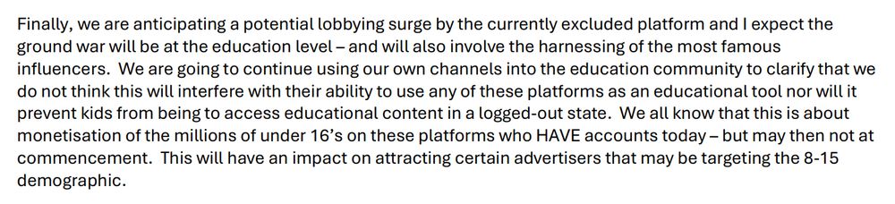 Finally, we are anticipating a potential lobbying surge by the currently excluded platform and I expect the ground war will be at the education level – and will also involve the harnessing of the most famous influencers. We are going to continue using our own channels into the education community to clarify that we do not think this will interfere with their ability to use any of these platforms as an educational tool nor will it prevent kids from being to access educational content in a logged-out state. We all know that this is about monetisation of the millions of under 16’s on these platforms who HAVE accounts today – but may then not at commencement. This will have an impact on attracting certain advertisers that may be targeting the 8-15 demographic. 