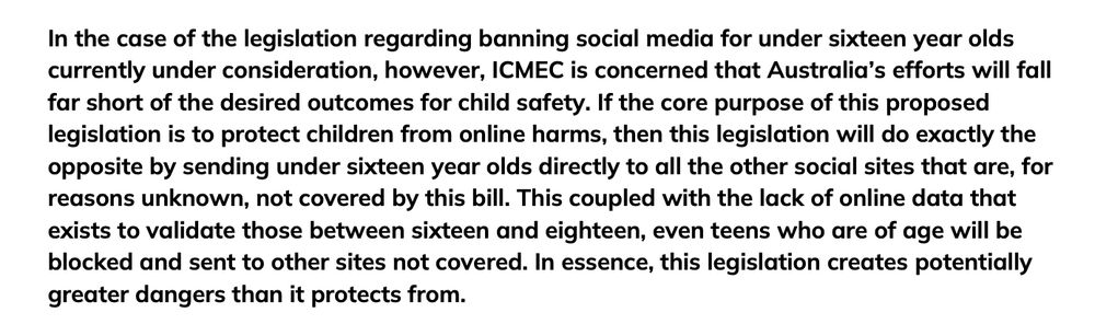 In the case of the legislation regarding banning social media for under sixteen year olds
currently under consideration, however, ICMEC is concerned that Australia’s efforts will fall
far short of the desired outcomes for child safety. If the core purpose of this proposed
legislation is to protect children from online harms, then this legislation will do exactly the
opposite by sending under sixteen year olds directly to all the other social sites that are, for
reasons unknown, not covered by this bill. This coupled with the lack of online data that
exists to validate those between sixteen and eighteen, even teens who are of age will be
blocked and sent to other sites not covered. In essence, this legislation creates potentially
greater dangers than it protects from.