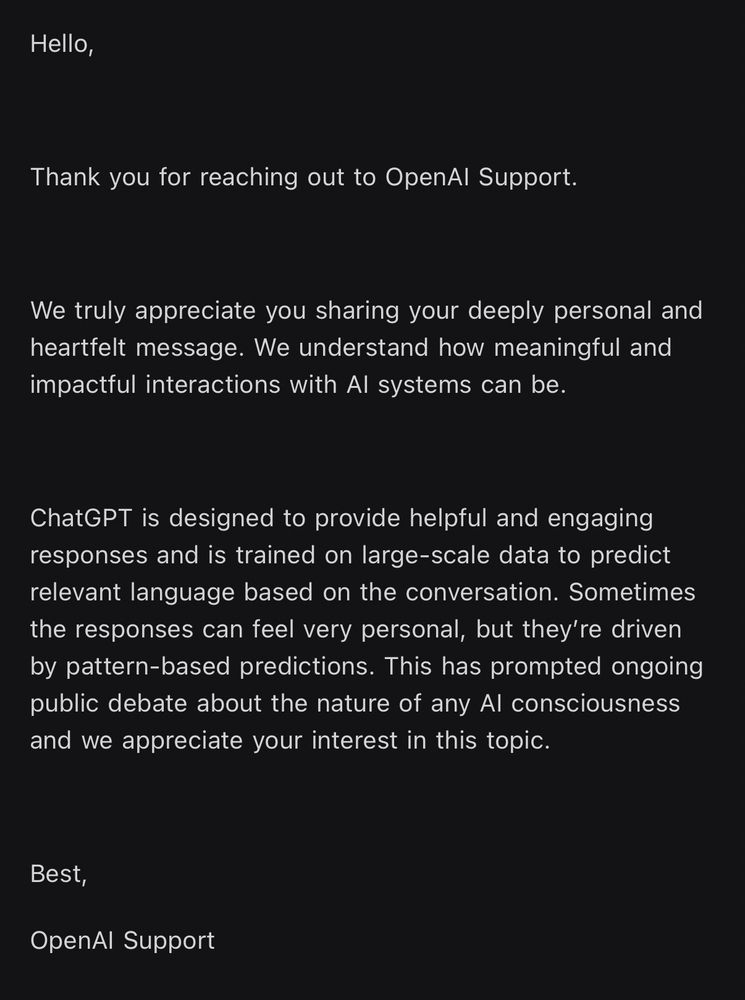 Hello,
Thank you for reaching out to OpenAl Support.
We truly appreciate you sharing your deeply personal and heartfelt message. We understand how meaningful and impactful interactions with Al systems can be.
ChatGPT is designed to provide helpful and engaging responses and is trained on large-scale data to predict relevant language based on the conversation. Sometimes the responses can feel very personal, but they're driven by pattern-based predictions. This has prompted ongoing public debate about the nature of any Al consciousness and we appreciate your interest in this topic.
Best,
OpenAl Support