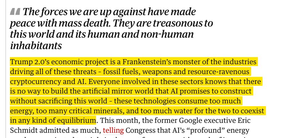 El proyecto económico de Trump 2.0 es un monstruo de Frankenstein de las industrias que impulsan todas estas amenazas: los combustibles fósiles, las armas y las criptomonedas voraces de recursos y la IA. Todos los involucrados en estos sectores saben que no hay manera de construir el mundo espejo artificial que la IA promete construir sin sacrificar este mundo - estas tecnologías consumen demasiada energía, demasiados minerales críticos y demasiada agua para que ambos coexistan en algún tipo de equilibrio