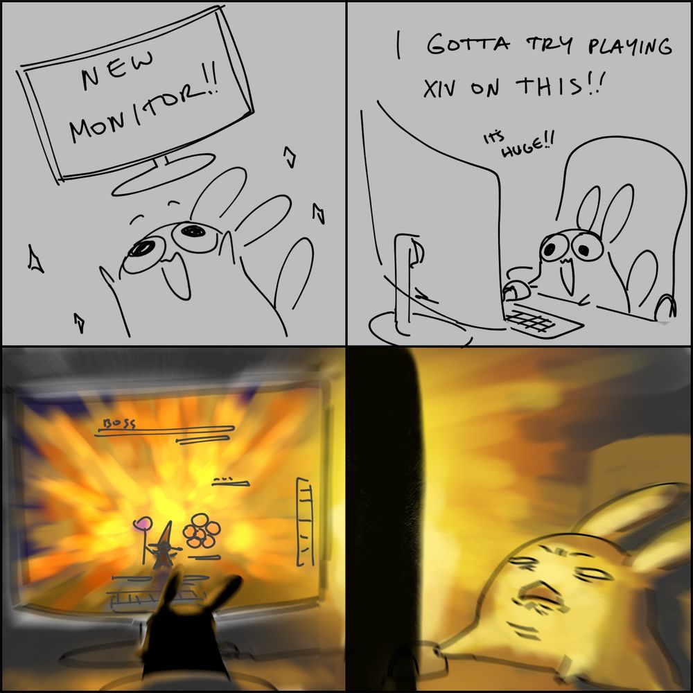 4 panel comic of my persona excited about a new large monitor

panel 1: pikachu knock-off sona lifts a new monitor happily. New monitor!!

panel 2: "I gotta try playing xiv on this!! It's Huge!!" sona sits with mouse and keyboard at the ready.

panel 3: a view of the screen with full sfx on, a black mage lalafell wreaking fiery havoc.

panel 4: my sona is being blinded as if an actual explosion happened.