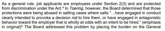 As a general rule, job applicants are employees under Section 2(3) and are protected
from discrimination under the Act.
4 In Toering, however, the Board determined that those
protections were being abused in salting cases where salts “…have engaged in conduct
clearly intended to provoke a decision not to hire them, or have engaged in antagonistic
behavior toward the employer that is wholly at odds with an intent to be hired.” (emphasis
in original)5