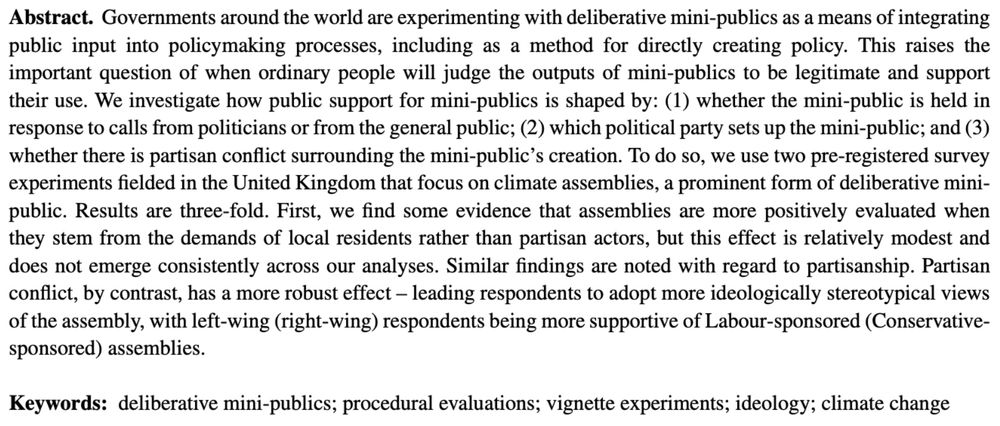 Governments around the world are experimenting with deliberative mini-publics as a means of integrating public input into policymaking processes, including as a method for directly creating policy. This raises the important question of when ordinary people will judge the outputs of mini-publics to be legitimate and support their use. We investigate how public support for mini-publics is shaped by: (1) whether the mini-public is held in response to calls from politicians or from the general public; (2) which political party sets up the mini-public; and (3) whether there is partisan conflict surrounding the mini-public’s creation. To do so, we use two pre-registered survey experiments fielded in the United Kingdom that focus on climate assemblies, a prominent form of deliberative mini-public. Results are three-fold. First, we find some evidence that assemblies are more positively evaluated when they stem from the demands of local residents rather than partisan actors, but this effect is relatively modest and does not emerge consistently across our analyses. Similar findings are noted with regard to partisanship. Partisan conflict, by contrast, has a more robust effect – leading respondents to adopt more ideologically stereotypical views of the assembly, with left-wing (right-wing) respondents being more supportive of Labour-sponsored (Conservative-sponsored) assemblies. 