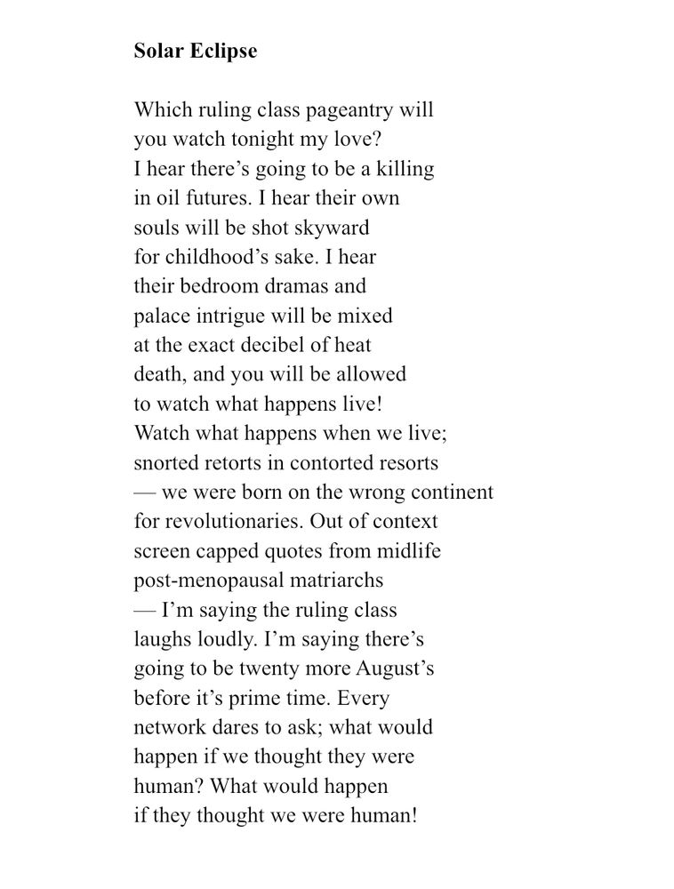 Solar Eclipse
Which ruling class pageantry will you watch tonight my love?
I hear there's going to be a killing in oil futures. I hear their own souls will be shot skyward for childhood's sake. I hear their bedroom dramas and palace intrigue will be mixed at the exact decibel of heat death, and you will be allowed to watch what happens live!
Watch what happens when we live; snorted retorts in contorted resorts
— we were born on the wrong continent for revolutionaries. Out of context screen capped quotes from midlife post-menopausal matriarchs
- I'm saying the ruling class laughs loudly. I'm saying there's going to be twenty more August's before it's prime time. Every network dares to ask; what would happen if we thought they were human? What would happen if they thought we were human!