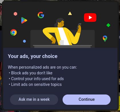 Your ads, your choice

When personalized ads are on you can:
* Block ads you don't like
* Control your info used for ads
* Limit ads on sensitive topics

( Ask me in a week ) ( Continue )