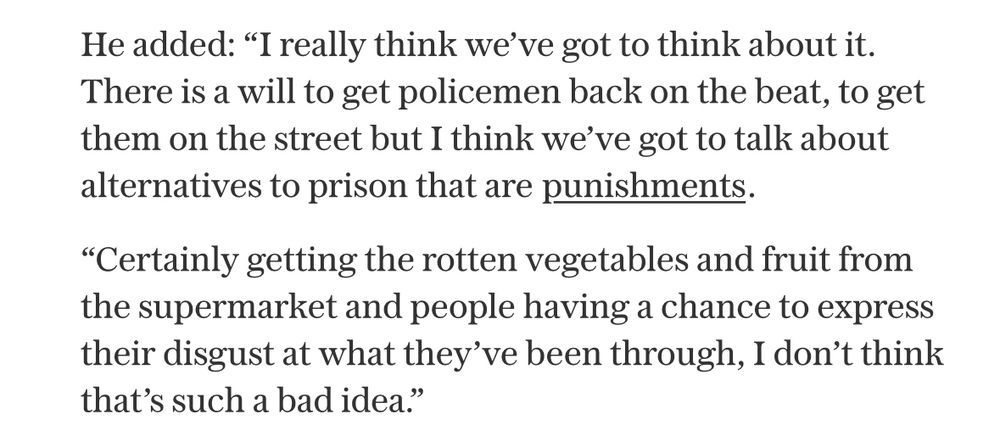 He added: “I really think we’ve got to think about it. There is a will to get policemen back on the beat, to get them on the street but I think we’ve got to talk about alternatives to prison that are punishments.

“Certainly getting the rotten vegetables and fruit from the supermarket and people having a chance to express their disgust at what they’ve been through, I don’t think that’s such a bad idea.”