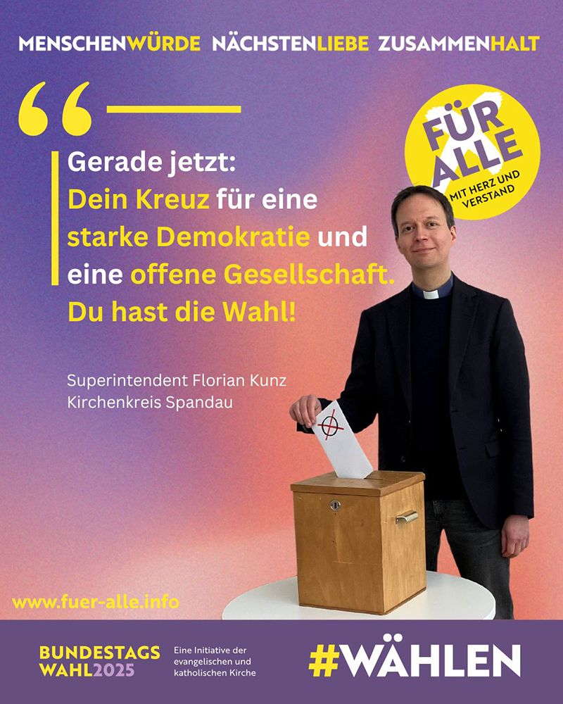 Kampagnenbild: Menschenwürde Nächstenliebe Zusammenhalt
"Gerade jetzt: Dein Kreuz für eine starke Demokratie und eine offene Gesellschaft. Du hast die Wahl!" Superintdent Florian Kunz, Kirchenkreis Spandau
Button: FÜR ALLE Mit Herz und Verstand
Bild: Superintendent wie er einen Wahlzettel in eine Urne steckt
Unterzeile: Bundestagswahl 2025 Eine Initiative der evangelischen und katholischen Kirche #Wählen
