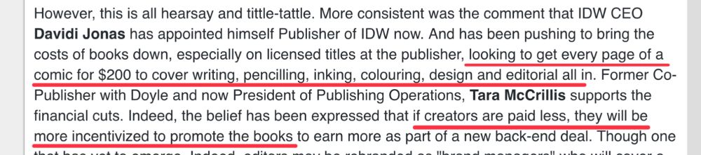 A story from Bleeding Cool- “ More consistent was the comment that IDW CEO Davidi Jonas has appointed himself Publisher of IDW now. And has been pushing to bring the costs of books down, especially on licensed titles at the publisher, looking to get every page of a comic for $200 to cover writing, pencilling, inking, colouring, design and editorial all in. Former Co-Publisher with Doyle and now President of Publishing Operations, Tara McCrillis supports the financial cuts. Indeed, the belief has been expressed that if creators are paid less, they will be more incentivized to promote the books to earn more as part of a new back-end deal.”