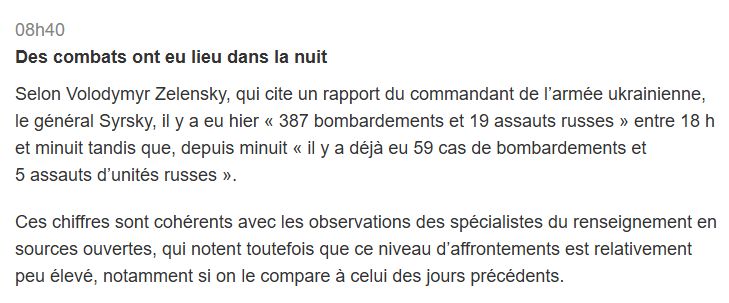Des combats ont eu lieu dans la nuit

Selon Volodymyr Zelensky, qui cite un rapport du commandant de l’armée ukrainienne, le général Syrsky, il y a eu hier « 387 bombardements et 19 assauts russes » entre 18 h et minuit tandis que, depuis minuit « il y a déjà eu 59 cas de bombardements et 5 assauts d’unités russes ».

Ces chiffres sont cohérents avec les observations des spécialistes du renseignement en sources ouvertes, qui notent toutefois que ce niveau d’affrontements est relativement peu élevé, notamment si on le compare à celui des jours précédents.