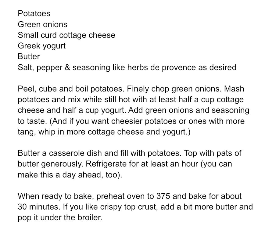 Potatoes 
Green onions
Small curd cottage cheese 
Greek yogurt 
Butter 
Salt, pepper & seasoning like herbs de provence as desired 

Peel, cube and boil potatoes. Finely chop green onions. Mash potatoes and mix while still hot with at least half a cup cottage cheese and half a cup yogurt. Add green onions and seasoning 
to taste. (And if you want cheesier potatoes or ones with more tang, whip in more cottage cheese and yogurt.)

Butter a casserole dish and fill with potatoes. Top with pats of butter generously. Refrigerate for at least an hour (you can  make this a day ahead, too).

When ready to bake, preheat oven to 375 and bake for about 30 minutes. If you like crispy top crust, add a bit more butter and pop it under the broiler. 
