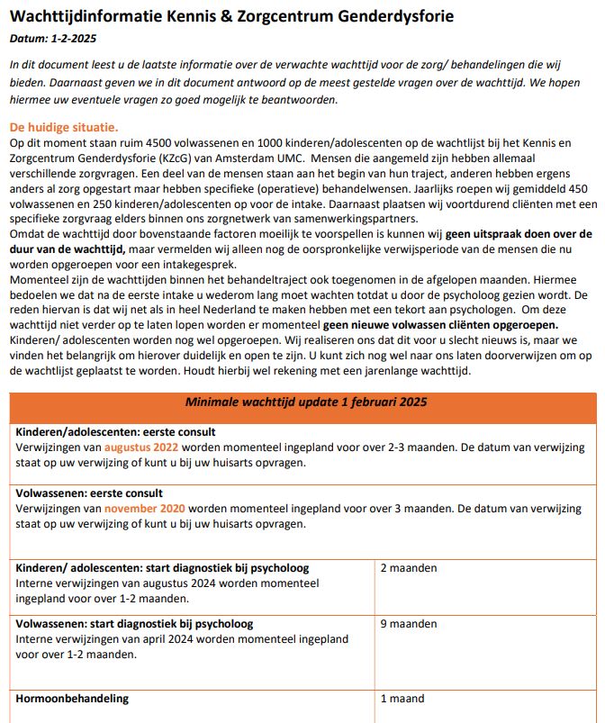 Kinderen - augustus 2022 verwijzingen worden nu ingepland voor over 2 tot 3 maanden. 

Volwassenen - november 2020 verwijzingen worden momenteel ingepland voor over 3 maanden.  

Start diagnostiek kinderen en adolescenten - psycholoog - augustus 2024 verwijzingen worden momenteel ingepland voor over 1 tot 2 maanden. Wachttijd is 2 maanden.

Start diagnostiek volwassenen - psycholoog - april 2024 word momenteel ingepland voor over 1 tot 2 maanden. Wachttijd is 13 maanden.

Hormoonbehandeling - wachttijd is 1 maand.
