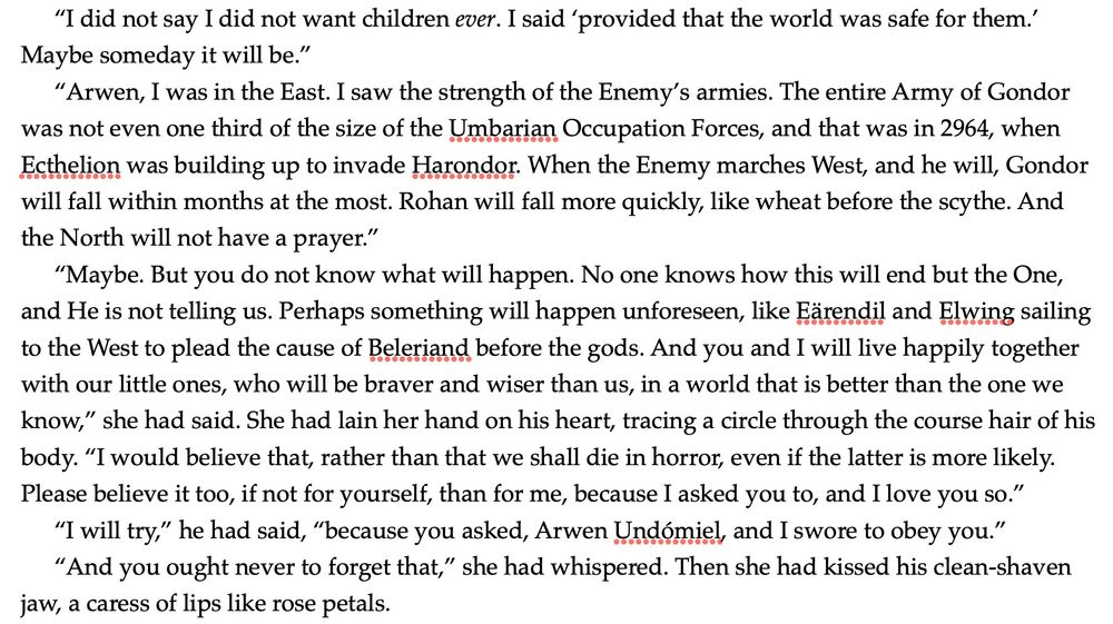 “I did not say I did not want children ever. I said ‘provided that the world was safe for them.’ Maybe someday it will be.”

“Arwen, I was in the East. I saw the strength of the Enemy’s armies. The entire Army of Gondor was not even one third of the size of the Umbarian Occupation Forces, and that was in 2964, when Ecthelion was building up to invade Harondor. When the Enemy marches West, and he will, Gondor will fall within months at the most. Rohan will fall more quickly, like wheat before the scythe. And the North will not have a prayer.”

“Maybe. But you do not know what will happen. No one knows how this will end but the One, and He is not telling us. Perhaps something will happen unforeseen, like Eärendil and Elwing sailing to the West to plead the cause of Beleriand before the gods. And you and I will live happily together with our little ones, who will be braver and wiser than us, in a world that is better than the one we know,” she had said. She had lain her hand on his heart, tracing a circle through the course hair of his body. “I would believe that, rather than that we shall die in horror, even if the latter is more likely. Please believe it too, if not for yourself, than for me, because I asked you to, and I love you so.”

“I will try,” he had said, “because you asked, Arwen Undómiel, and I swore to obey you.” 

“And you ought never to forget that,” she had whispered. Then she had kissed his clean-shaven jaw, a caress of lips like rose petals. 