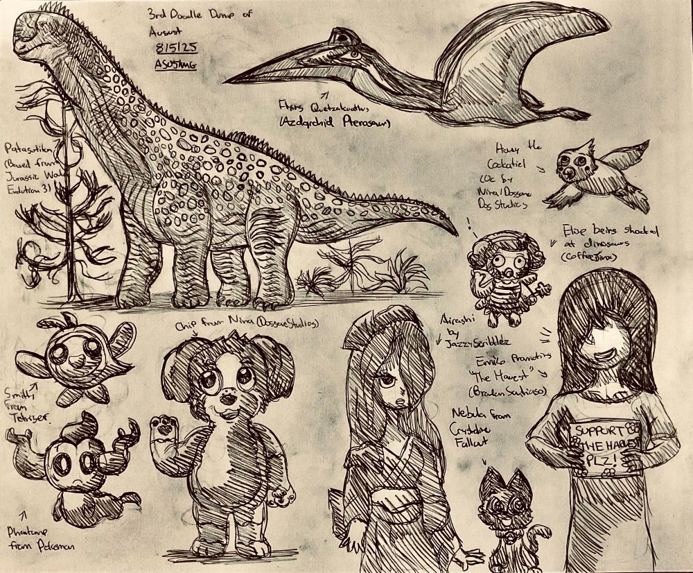 Third Doodle Dump of August.

Featuring:

Patagotitan, the giant titanosaurian sauropod and the azhdarchid pterosaur Quetzalcoatlus for Mesozoic sketches

Smitty from Tetiser

Phantump from Pokemon

Chip the Dog and Honey the Cockatiel from Nina (DoggoneDogStudios)

Nebula from CrystalineFallout

Elise being shocked at said Patagotitan dinosaur (CoffeeJinx)

Airashi from JazzyScribblez

Nebula from CrystalineFallout

And Emiko from Brandon Santiago promoting the Harvest (Go support his fundraiser in case you guys haven't!)